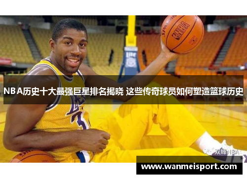 NBA历史十大最强巨星排名揭晓 这些传奇球员如何塑造篮球历史