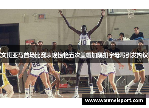 文班亚马首场比赛表现惊艳五次盖帽加隔扣字母哥引发热议