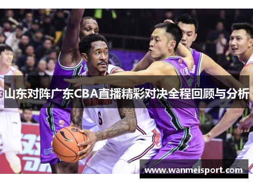 山东对阵广东CBA直播精彩对决全程回顾与分析